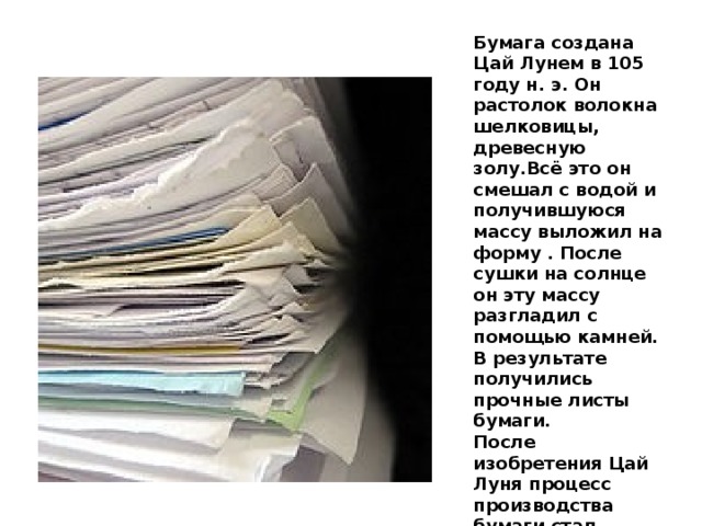 Бумага создана Цай Лунем в 105 году н. э. Он растолок волокна шелковицы, древесную золу.Всё это он смешал с водой и получившуюся массу выложил на форму . После сушки на солнце он эту массу разгладил с помощью камней. В результате получились прочные листы бумаги. После изобретения Цай Луня процесс производства бумаги стал быстро совершенствоваться. Стали добавлять для повышения прочности крахмал, клей, естественные красители и т. д.