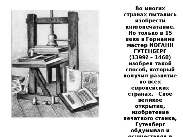 Во многих странах пытались изобрести книгопечатание. Но только в 15 веке в Германии мастер ИОГАНН ГУТЕНБЕРГ (1399? – 1468) изобрел такой способ, который получил развитие во всех европейских странах.   Свое великое открытие, изобретение печатного станка, Гутенберг обдумывал и осуществлял в течение десяти лет. Он был образованным  в науках и знал много ремесел.