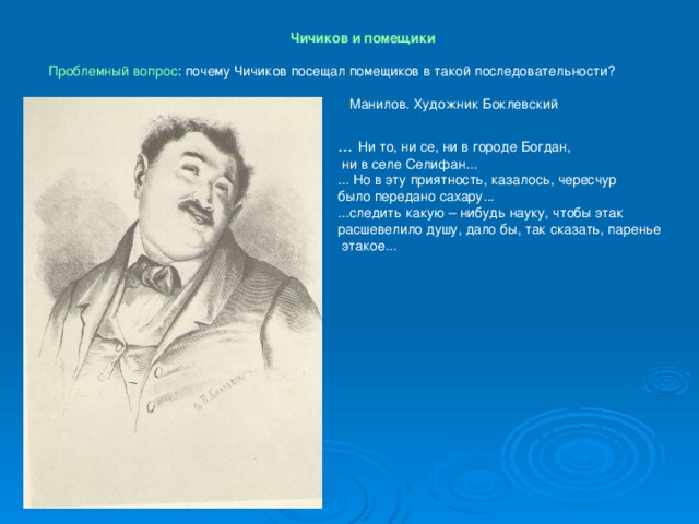 Чичиков и помещики  Проблемный вопрос : почему Чичиков посещал помещиков в такой последовательности? Манилов. Художник Боклевский ... Ни то, ни се, ни в городе Богдан,  ни в селе Селифан... ... Но в эту приятность, казалось, чересчур было передано сахару... ...следить какую – нибудь науку, чтобы этак расшевелило душу, дало бы, так сказать, паренье  этакое...