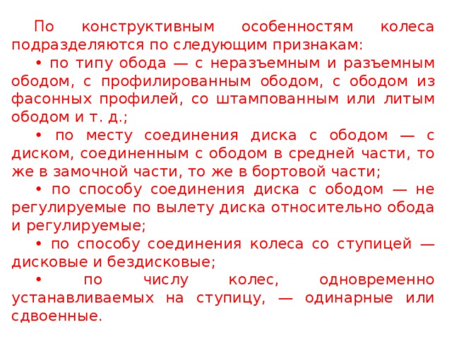 По конструктивным особенностям колеса подразделяются по следующим признакам: • по типу обода — с неразъемным и разъемным ободом, с профилированным ободом, с ободом из фасонных профилей, со штампованным или литым ободом и т. д.; • по месту соединения диска с ободом — с диском, соединенным с ободом в средней части, то же в замочной части, то же в бортовой части; • по способу соединения диска с ободом — не регулируемые по вылету диска относительно обода и регулируемые; • по способу соединения колеса со ступицей — дисковые и бездисковые; • по числу колес, одновременно устанавливаемых на ступицу, — одинарные или сдвоенные.