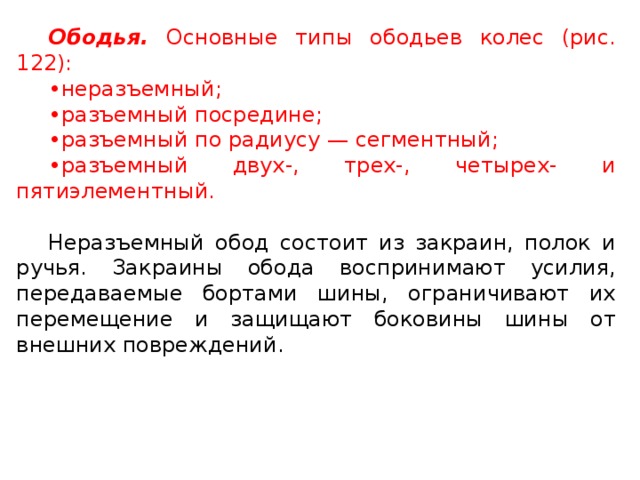 Ободья.  Основные типы ободьев колес (рис. 122): • неразъемный; • разъемный посредине; • разъемный по радиусу — сегментный; • разъемный двух-, трех-, четырех- и пятиэлементный. Неразъемный обод состоит из закраин, полок и ручья. Закраины обода воспринимают усилия, передаваемые бортами шины, ограничивают их перемещение и защищают боковины шины от внешних повреждений.