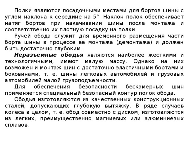 Полки являются посадочными местами для бортов шины с углом наклона к середине на 5°. Наклон полок обеспечивает натяг бортов при накачивании шины после монтажа и соответственно их плотную посадку на полки. Ручей обода служит для временного размещения части борта шины в процессе ее монтажа (демонтажа) и должен быть достаточно глубоким. Неразъемные ободья являются наиболее жесткими и технологичными, имеют малую массу. Однако на них возможен и монтаж шин с достаточно эластичными бортами и боковинами, т. е. шины легковых автомобилей и грузовых автомобилей малой грузоподъемности. Для обеспечения безопасности бескамерных шин применяется специальный безопасный контур полок обода. Ободья изготовляются из качественных конструкционных сталей, допускающих глубокую вытяжку. В ряде случаев колеса в целом, т. е. обод совместно с диском, изготовляются из легких, преимущественно магниевых или алюминиевых сплавов.