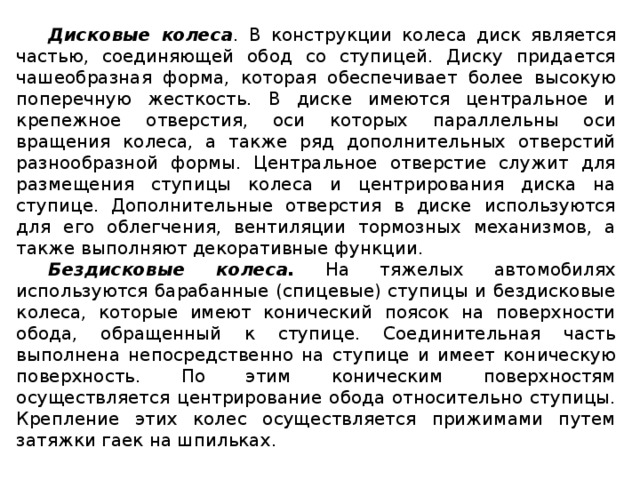 Дисковые колеса . В конструкции колеса диск является частью, соединяющей обод со ступицей. Диску придается чашеобразная форма, которая обеспечивает более высокую поперечную жесткость. В диске имеются центральное и крепежное отверстия, оси которых параллельны оси вращения колеса, а также ряд дополнительных отверстий разнообразной формы. Центральное отверстие служит для размещения ступицы колеса и центрирования диска на ступице. Дополнительные отверстия в диске используются для его облегчения, вентиляции тормозных механизмов, а также выполняют декоративные функции. Бездисковые колеса.  На тяжелых автомобилях используются барабанные (спицевые) ступицы и бездисковые колеса, которые имеют конический поясок на поверхности обода, обращенный к ступице. Соединительная часть выполнена непосредственно на ступице и имеет коническую поверхность. По этим коническим поверхностям осуществляется центрирование обода относительно ступицы. Крепление этих колес осуществляется прижимами путем затяжки гаек на шпильках.