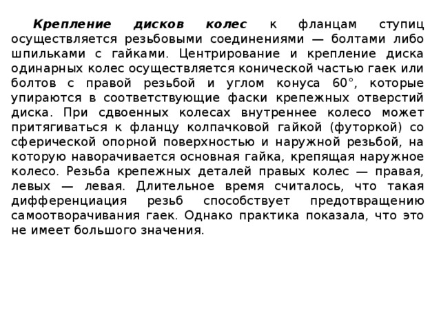 Крепление дисков колес  к фланцам ступиц осуществляется резьбовыми соединениями — болтами либо шпильками с гайками. Центрирование и крепление диска одинарных колес осуществляется конической частью гаек или болтов с правой резьбой и углом конуса 60°, которые упираются в соответствующие фаски крепежных отверстий диска. При сдвоенных колесах внутреннее колесо может притягиваться к фланцу колпачковой гайкой (футоркой) со сферической опорной поверхностью и наружной резьбой, на которую наворачивается основная гайка, крепящая наружное колесо. Резьба крепежных деталей правых колес — правая, левых — левая. Длительное время считалось, что такая дифференциация резьб способствует предотвращению самоотворачивания гаек. Однако практика показала, что это не имеет большого значения.