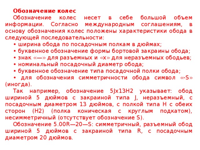 Обозначение колес Обозначение колес несет в себе большой объем информации. Согласно международным соглашениям, в основу обозначения колес положены характеристики обода в следующей последовательности: • ширина обода по посадочным полкам в дюймах; • буквенное обозначение формы бортовой закраины обода; • знак «—» для разъемных и «х» для неразъемных ободьев; • номинальный посадочный диаметр обода; • буквенное обозначение типа посадочной полки обода; • для обозначения симметричности обода символ «- S » (иногда). Так например, обозначение 5 Jx 13 H 2 указывает: обод шириной 5 дюймов с закраиной типа J , неразъемный, с посадочным диаметром 13 дюймов, с полкой типа Н с обеих сторон (Н2) (полка коническая с круглым подкатом), несимметричный (отсутствует обозначение S ). Обозначение 5.00 R —20— S : симметричный, разъемный обод шириной 5 дюймов с закраиной типа R , с посадочным диаметром 20 дюймов.