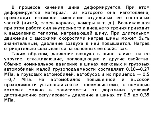 В процессе качения шина деформируется. При этом деформируется материал, из которого она изготовлена, происходит взаимное смешение отдельных ее составных частей (нитей, слоев каркаса, камеры и т. д.). Возникающая при этом работа сил внутреннего и внешнего трения приводит к выделению теплоты, нагревающей шину. При длительном движении с высокими скоростями нагрев шины может быть значительным, давление воздуха в ней повышается. Нагрев отрицательно сказывается на основных ее свойствах. Таким образом, давление воздуха в шине влияет на ее упругие, сглаживающие, поглощающие и другие свойства. Обычно номинальное давление в шинах легковых и грузовых автомобилей малой грузоподъемности составляет 0,18—0,27 МПа, а грузовых автомобилей, автобусов и их прицепов — 0,5—0,7 МПа. На автомобилях повышенной и высокой проходимости устанавливаются пневмосистемы, с помощью которых можно в зависимости от дорожных условий дистанционно регулировать давление в шинах от 0,5 до 0,35 МПа.