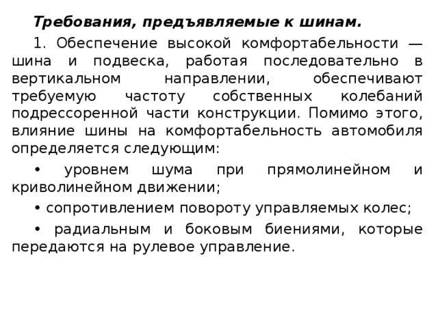 Требования, предъявляемые к шинам. 1. Обеспечение высокой комфортабельности — шина и подвеска, работая последовательно в вертикальном направлении, обеспечивают требуемую частоту собственных колебаний подрессоренной части конструкции. Помимо этого, влияние шины на комфортабельность автомобиля определяется следующим: • уровнем шума при прямолинейном и криволинейном движении; • сопротивлением повороту управляемых колес; • радиальным и боковым биениями, которые передаются на рулевое управление.