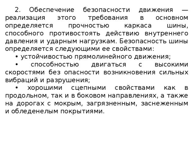 2. Обеспечение безопасности движения — реализация этого требования в основном определяется прочностью каркаса шины, способного противостоять действию внутреннего давления и ударным нагрузкам. Безопасность шины определяется следующими ее свойствами: • устойчивостью прямолинейного движения; • способностью двигаться с высокими скоростями без опасности возникновения сильных вибраций и разрушения; • хорошими сцепными свойствами как в продольном, так и в боковом направлениях, а также на дорогах с мокрым, загрязненным, заснеженным и обледенелым покрытиями.