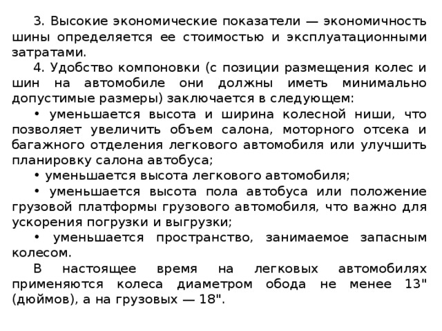 3. Высокие экономические показатели — экономичность шины определяется ее стоимостью и эксплуатационными затратами. 4. Удобство компоновки (с позиции размещения колес и шин на автомобиле они должны иметь минимально допустимые размеры) заключается в следующем: • уменьшается высота и ширина колесной ниши, что позволяет увеличить объем салона, моторного отсека и багажного отделения легкового автомобиля или улучшить планировку салона автобуса; • уменьшается высота легкового автомобиля; • уменьшается высота пола автобуса или положение грузовой платформы грузового автомобиля, что важно для ускорения погрузки и выгрузки; • уменьшается пространство, занимаемое запасным колесом. В настоящее время на легковых автомобилях применяются колеса диаметром обода не менее 13