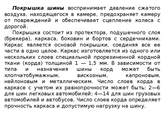 Покрышка шины воспринимает давление сжатого воздуха, находящегося в камере, предохраняет камеру от повреждений и обеспечивает сцепление колеса с дорогой. Покрышка состоит из протектора, подушечного слоя (брекера), каркаса, боковин и бортов с сердечниками. Каркас является основой покрышки, соединяя все ее части в одно целое. Каркас изготовляется из одного или нескольких слоев специальной прорезиненной кордной ткани (корда) толщиной 1 — 1,5 мм. В зависимости от типа и назначения шины корд может быть хлопчатобумажным, вискозным, капроновым, нейлоновым и металлическим. Число слоев корда в каркасе с учетом их равнопрочности может быть: 2—6 для шин легковых автомобилей; 4—14 для шин грузовых автомобилей и автобусов. Число слоев корда определяет прочность каркаса и допустимую нагрузку на шину.