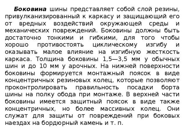 Боковина шины представляет собой слой резины, привулканизированный к каркасу и защищающий его от вредных воздействий окружающей среды и механических повреждений. Боковины должны быть достаточно тонкими и гибкими, для того чтобы хорошо противостоять циклическому изгибу и оказывать малое влияние на изгибную жесткость каркаса. Толщина боковины 1,5—3,5 мм у обычных шин и до 10 мм у арочных. На нижней поверхности боковины формируется монтажный поясок в виде концентричных резиновых колец, которые позволяют проконтролировать правильность посадки борта шины на полку обода при монтаже. В верхней части боковины имеется защитный поясок в виде также концентричных, но более массивных колец. Они служат для защиты от повреждений при боковых наездах на бордюрный камень и т. п.