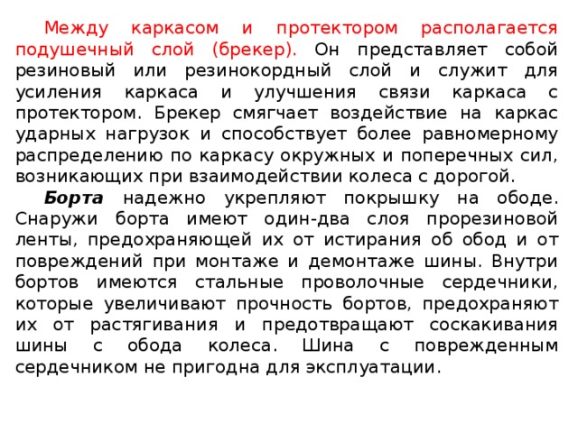 Между каркасом и протектором располагается подушечный слой (брекер). Он представляет собой резиновый или резинокордный слой и служит для усиления каркаса и улучшения связи каркаса с протектором. Брекер смягчает воздействие на каркас ударных нагрузок и способствует более равномерному распределению по каркасу окружных и поперечных сил, возникающих при взаимодействии колеса с дорогой. Борта надежно укрепляют покрышку на ободе. Снаружи борта имеют один-два слоя прорезиновой ленты, предохраняющей их от истирания об обод и от повреждений при монтаже и демонтаже шины. Внутри бортов имеются стальные проволочные сердечники, которые увеличивают прочность бортов, предохраняют их от растягивания и предотвращают соскакивания шины с обода колеса. Шина с поврежденным сердечником не пригодна для эксплуатации.