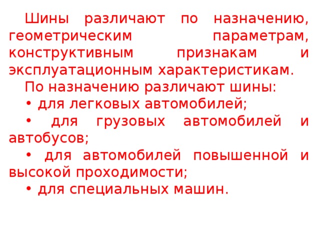 Шины различают по назначению, геометрическим параметрам, конструктивным признакам и эксплуатационным характеристикам. По назначению различают шины: • для легковых автомобилей; • для грузовых автомобилей и автобусов; • для автомобилей повышенной и высокой проходимости; • для специальных машин.