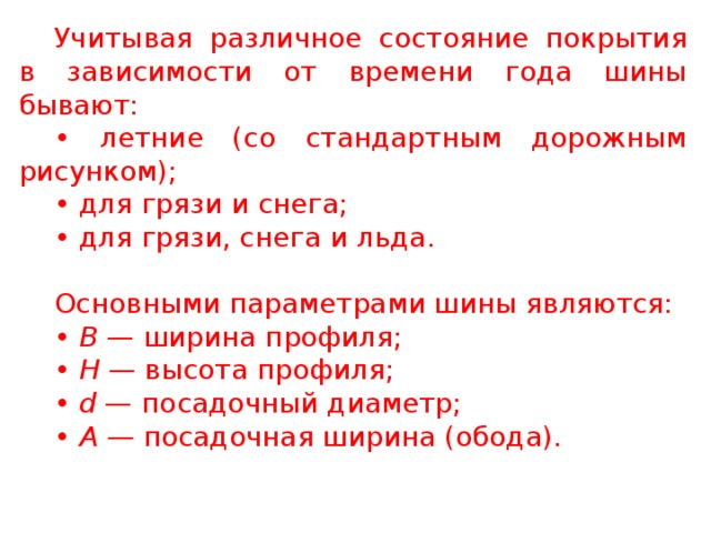 Учитывая различное состояние покрытия в зависимости от времени года шины бывают: • летние (со стандартным дорожным рисунком); • для грязи и снега; • для грязи, снега и льда. Основными параметрами шины являются: • В — ширина профиля; • Н — высота профиля; • d — посадочный диаметр; • А — посадочная ширина (обода).