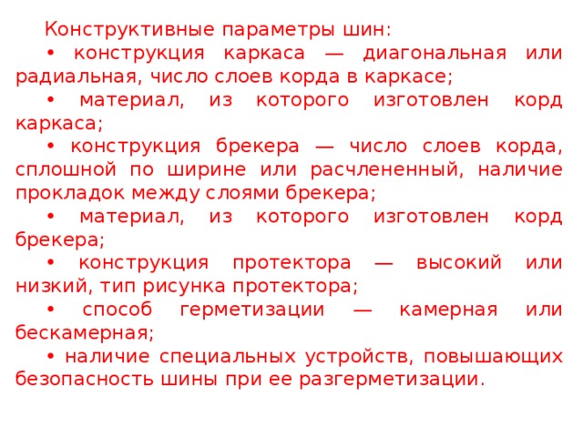 Конструктивные параметры шин: • конструкция каркаса — диагональная или радиальная, число слоев корда в каркасе; • материал, из которого изготовлен корд каркаса; • конструкция брекера — число слоев корда, сплошной по ширине или расчлененный, наличие прокладок между слоями брекера; • материал, из которого изготовлен корд брекера; • конструкция протектора — высокий или низкий, тип рисунка протектора; • способ герметизации — камерная или бескамерная; • наличие специальных устройств, повышающих безопасность шины при ее разгерметизации.