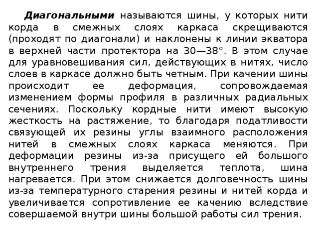 Диагональными называются шины, у которых нити корда в смежных слоях каркаса скрещиваются (проходят по диагонали) и  наклонены к линии экватора в верхней части протектора на 30—38°. В этом случае для уравновешивания сил, действующих в нитях, число слоев в каркасе должно быть четным. При качении шины происходит ее деформация, сопровождаемая изменением формы профиля в различных радиальных сечениях. Поскольку кордные нити имеют высокую жесткость на растяжение, то благодаря податливости связующей их резины углы взаимного расположения нитей в смежных слоях каркаса меняются. При деформации резины из-за присущего ей большого внутреннего трения выделяется теплота, шина нагревается. При этом снижается долговечность шины из-за температурного старения резины и нитей корда и увеличивается сопротивление ее качению вследствие совершаемой внутри шины большой работы сил трения.