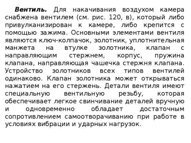 Вентиль. Для накачивания воздухом камера снабжена вентилем (см. рис. 120, в), который либо привулканизирован к камере, либо крепится с помощью зажима. Основными элементами вентиля являются ключ-колпачок, золотник, уплотнительная манжета на втулке золотника, клапан с направляющим стержнем, корпус, пружина клапана, направляющая чашечка стержня клапана. Устройство золотников всех типов вентилей одинаково. Клапан золотника может открываться нажатием на его стержень. Детали вентиля имеют специальную вентильную резьбу, которая обеспечивает легкое свинчивание деталей вручную и одновременно обладает достаточным сопротивлением самоотворачиванию при работе в условиях вибрации и ударных нагрузок.