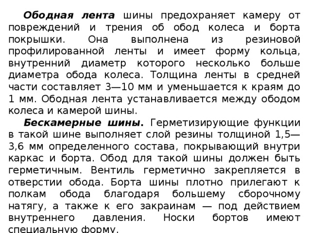 Ободная  лента шины предохраняет камеру от повреждений и трения об обод колеса и борта покрышки. Она выполнена из резиновой профилированной ленты и имеет форму кольца, внутренний диаметр которого несколько больше диаметра обода колеса. Толщина ленты в средней части составляет 3—10 мм и уменьшается к краям до 1 мм. Ободная лента устанавливается между ободом колеса и камерой шины. Бескамерные шины. Герметизирующие функции в такой шине выполняет слой резины толщиной 1,5—3,6 мм определенного состава, покрывающий внутри каркас и борта. Обод для такой шины должен быть герметичным. Вентиль герметично закрепляется в отверстии обода. Борта шины плотно прилегают к полкам обода благодаря большему сборочному натягу, а также к его закраинам — под действием внутреннего давления. Носки бортов имеют специальную форму.