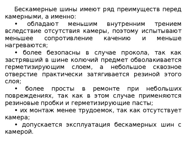 Бескамерные шины имеют ряд преимуществ перед камерными, а именно: • обладают меньшим внутренним трением вследствие отсутствия камеры, поэтому испытывают меньшее сопротивление качению и меньше нагреваются; • более безопасны в случае прокола, так как застрявший в шине колючий предмет обволакивается герметизирующим слоем, а небольшое сквозное отверстие практически затягивается резиной этого слоя; • более просты в ремонте при небольших повреждениях, так как в этом случае применяются резиновые пробки и герметизирующие пасты; • их монтаж менее трудоемок, так как отсутствует камера; • допускается эксплуатация бескамерных шин с камерой.