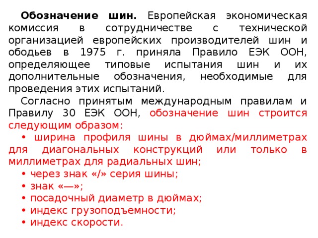 Обозначение шин. Европейская экономическая комиссия в сотрудничестве с технической организацией европейских производителей шин и ободьев в 1975 г. приняла Правило ЕЭК ООН, определяющее типовые испытания шин и их дополнительные обозначения, необходимые для проведения этих испытаний. Согласно принятым международным правилам и Правилу 30 ЕЭК ООН, обозначение шин строится следующим образом: • ширина профиля шины в дюймах/миллиметрах для диагональных конструкций или только в миллиметрах для радиальных шин; • через знак «/» серия шины; • знак «—»; • посадочный диаметр в дюймах; • индекс грузоподъемности; • индекс скорости.