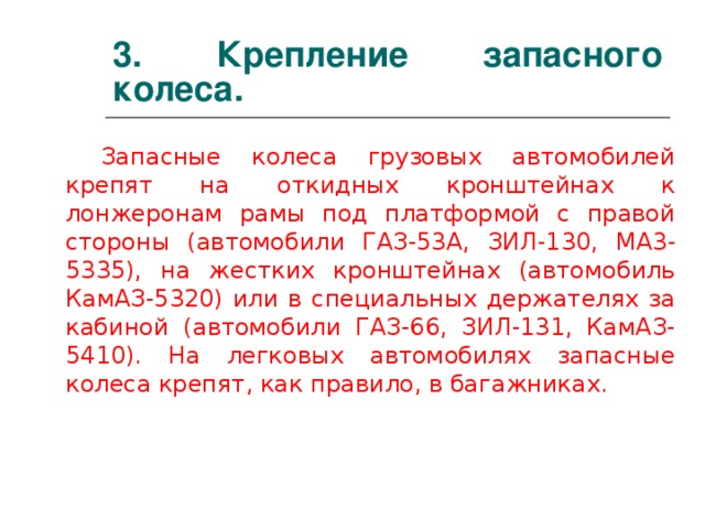 3. Крепление запасного колеса. Запасные колеса грузовых автомобилей крепят на откидных кронштейнах к лонжеронам рамы под платформой с правой стороны (автомобили ГАЗ-53А, ЗИЛ-130, MA 3-5335), на жестких кронштейнах (автомобиль КамАЗ-5320) или в специальных держателях за кабиной (автомобили ГАЗ-66, ЗИЛ-131, КамАЗ-5410). На легковых автомобилях запасные колеса крепят, как правило, в багажниках.