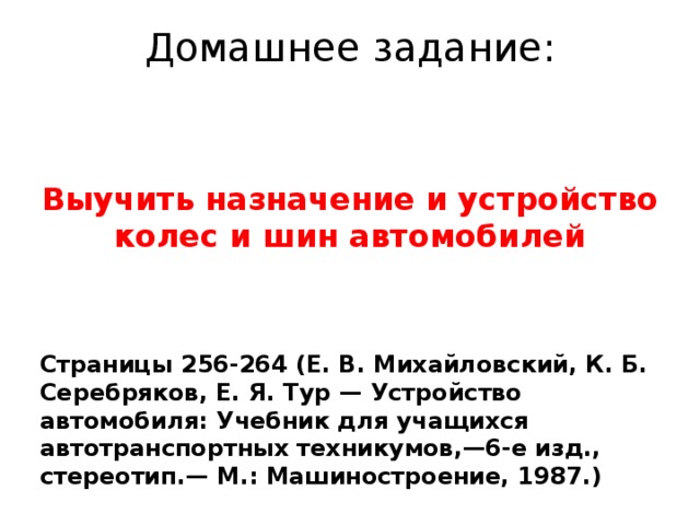 Домашнее задание: Выучить назначение и устройство колес и шин автомобилей Страницы 256-264 (Е. В. Михайловский, К. Б. Серебряков, Е. Я. Тур — Устройство автомобиля: Учебник для учащихся автотранспортных техникумов,—6-е изд., стереотип.— М.: Машиностроение, 1987.)