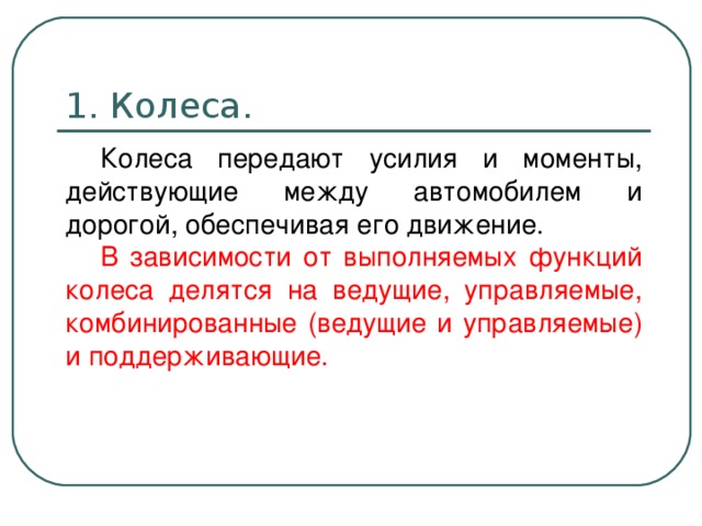 1. Колеса. Колеса передают усилия и моменты, действующие между автомобилем и дорогой, обеспечивая его движение. В зависимости от выполняемых функций колеса делятся на ведущие, управляемые, комбинированные (ведущие и управляемые) и поддерживающие.