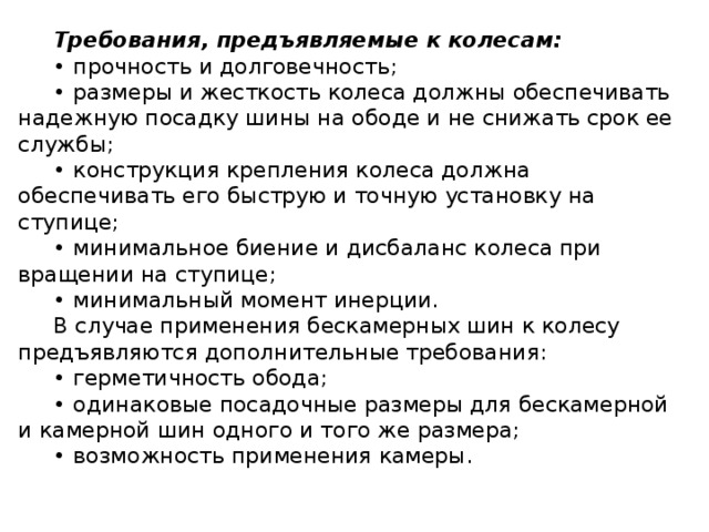 Требования, предъявляемые к  колесам: • прочность и долговечность; • размеры и жесткость колеса должны обеспечивать надежную посадку шины на ободе и не снижать срок ее службы; • конструкция крепления колеса должна обеспечивать его быструю и точную установку на ступице; • минимальное биение и дисбаланс колеса при вращении на ступице; • минимальный момент инерции. В случае применения бескамерных шин к колесу предъявляются дополнительные требования: • герметичность обода; • одинаковые посадочные размеры для бескамерной и камерной шин одного и того же размера; • возможность применения камеры.