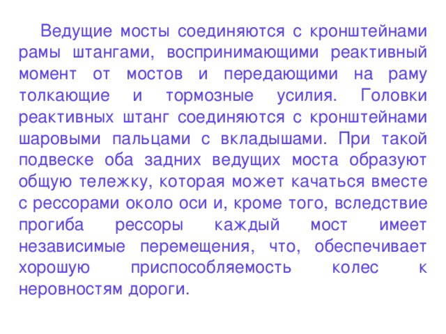 Ведущие мосты соединяются с кронштейнами рамы штангами, воспринимающими реактивный момент от мостов и передающими на раму толкающие и тормозные усилия. Головки реактивных штанг соединяются с кронштейнами шаровыми пальцами с вкладышами. При такой подвеске оба задних ведущих моста образуют общую тележку, которая может качаться вместе с рессорами около оси и, кроме того, вследствие прогиба рессоры каждый мост имеет независимые перемещения, что, обеспечивает хорошую приспособляемость колес к неровностям дороги.