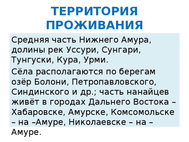 ТЕРРИТОРИЯ ПРОЖИВАНИЯ Средняя часть Нижнего Амура, долины рек Уссури, Сунгари, Тунгуски, Кура, Урми. Сёла располагаются по берегам озёр Болони, Петропавловского, Синдинского и др.; часть нанайцев живёт в городах Дальнего Востока – Хабаровске, Амурске, Комсомольске – на –Амуре, Николаевске – на – Амуре.
