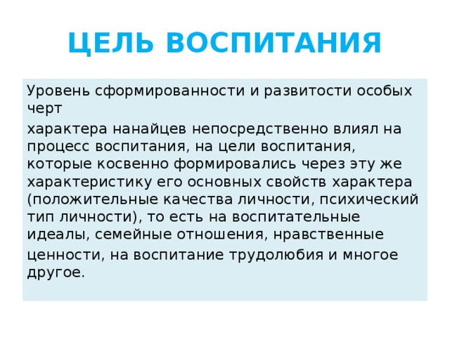 ЦЕЛЬ ВОСПИТАНИЯ Уровень сформированности и развитости особых черт характера нанайцев непосредственно влиял на процесс воспитания, на цели воспитания, которые косвенно формировались через эту же характеристику его основных свойств характера (положительные качества личности, психический тип личности), то есть на воспитательные идеалы, семейные отношения, нравственные ценности, на воспитание трудолюбия и многое другое.