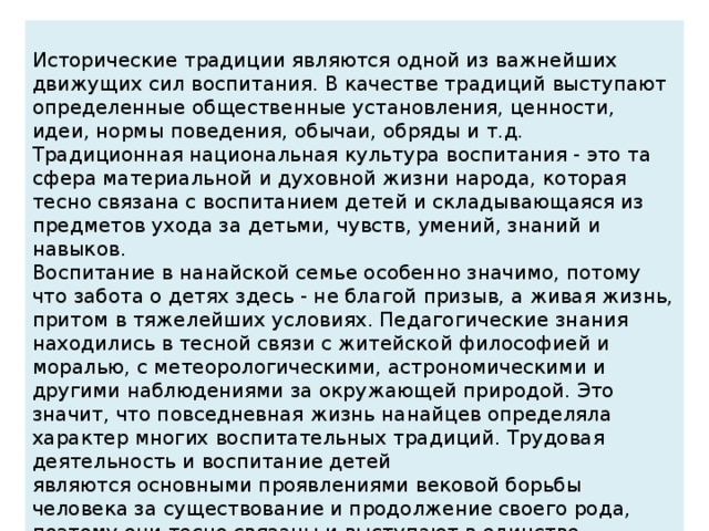 Исторические традиции являются одной из важнейших движущих сил воспитания. В качестве традиций выступают определенные общественные установления, ценности, идеи, нормы поведения, обычаи, обряды и т.д. Традиционная национальная культура воспитания - это та сфера материальной и духовной жизни народа, которая тесно связана с воспитанием детей и складывающаяся из предметов ухода за детьми, чувств, умений, знаний и навыков. Воспитание в нанайской семье особенно значимо, потому что забота о детях здесь - не благой призыв, а живая жизнь, притом в тяжелейших условиях. Педагогические знания находились в тесной связи с житейской философией и моралью, с метеорологическими, астрономическими и другими наблюдениями за окружающей природой. Это значит, что повседневная жизнь нанайцев определяла характер многих воспитательных традиций. Трудовая деятельность и воспитание детей являются основными проявлениями вековой борьбы человека за существование и продолжение своего рода, поэтому они тесно связаны и выступают в единстве.