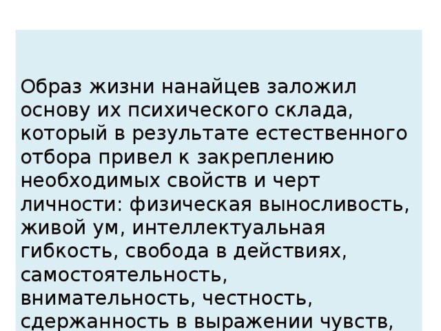 Образ жизни нанайцев заложил основу их психического склада, который в результате естественного отбора привел к закреплению необходимых свойств и черт личности: физическая выносливость, живой ум, интеллектуальная гибкость, свобода в действиях, самостоятельность, внимательность, честность, сдержанность в выражении чувств, немногословие и понятие своей особости.