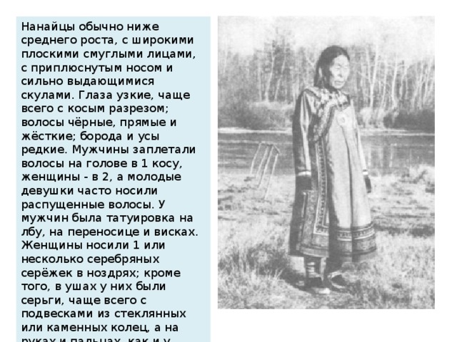 Нанайцы обычно ниже среднего роста, с широкими плоскими смуглыми лицами, с приплюснутым носом и сильно выдающимися скулами. Глаза узкие, чаще всего с косым разрезом; волосы чёрные, прямые и жёсткие; борода и усы редкие. Мужчины заплетали волосы на голове в 1 косу, женщины - в 2, а молодые девушки часто носили распущенные волосы. У мужчин была татуировка на лбу, на переносице и висках. Женщины носили 1 или несколько серебряных серёжек в ноздрях; кроме того, в ушах у них были серьги, чаще всего с подвесками из стеклянных или каменных колец, а на руках и пальцах, как и у мужчин - серебряные или железные браслеты и серебряные или костяные кольца.
