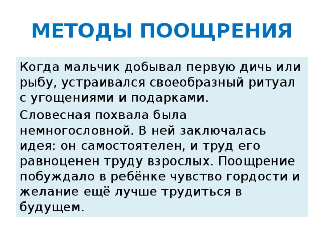 МЕТОДЫ ПООЩРЕНИЯ Когда мальчик добывал первую дичь или рыбу, устраивался своеобразный ритуал с угощениями и подарками. Словесная похвала была немногословной. В ней заключалась идея: он самостоятелен, и труд его равноценен труду взрослых. Поощрение побуждало в ребёнке чувство гордости и желание ещё лучше трудиться в будущем.