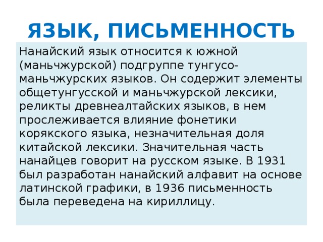 ЯЗЫК, ПИСЬМЕННОСТЬ Нанайский язык относится к южной (маньчжурской) подгруппе тунгусо-маньчжурских языков. Он содержит элементы общетунгусской и маньчжурской лексики, реликты древнеалтайских языков, в нем прослеживается влияние фонетики корякского языка, незначительная доля китайской лексики. Значительная часть нанайцев говорит на русском языке. В 1931 был разработан нанайский алфавит на основе латинской графики, в 1936 письменность была переведена на кириллицу.