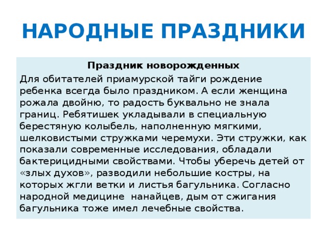 НАРОДНЫЕ  ПРАЗДНИКИ Праздник новорожденных Для обитателей приамурской тайги рождение ребенка всегда было праздником. А если женщина рожала двойню, то радость буквально не знала границ. Ребятишек укладывали в специальную берестяную колыбель, наполненную мягкими, шелковистыми стружками черемухи. Эти стружки, как показали современные исследования, обладали бактерицидными свойствами. Чтобы уберечь детей от «злых духов», разводили небольшие костры, на которых жгли ветки и листья багульника. Согласно народной медицине нанайцев, дым от сжигания багульника тоже имел лечебные свойства.