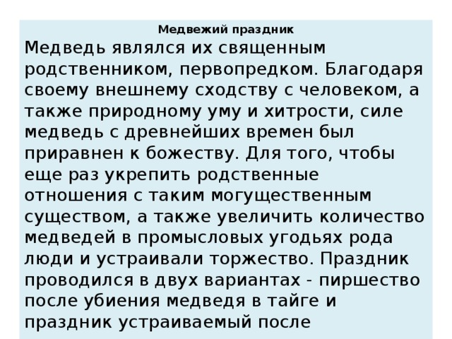 Медвежий праздник Медведь являлся их священным родственником, первопредком. Благодаря своему внешнему сходству с человеком, а также природному уму и хитрости, силе медведь с древнейших времен был приравнен к божеству. Для того, чтобы еще раз укрепить родственные отношения с таким могущественным существом, а также увеличить количество медведей в промысловых угодьях рода люди и устраивали торжество. Праздник проводился в двух вариантах - пиршество после убиения медведя в тайге и праздник устраиваемый после трехлетнего выращивания медведя в специальном срубе в стойбище.