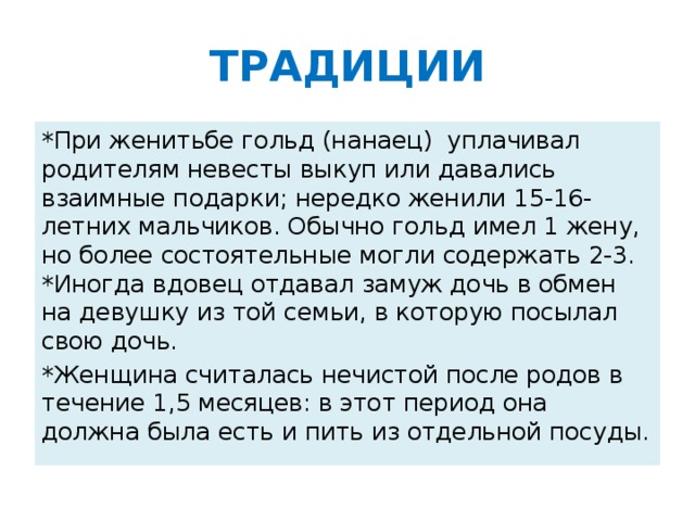 ТРАДИЦИИ *При женитьбе гольд (нанаец) уплачивал родителям невесты выкуп или давались взаимные подарки; нередко женили 15-16-летних мальчиков. Обычно гольд имел 1 жену, но более состоятельные могли содержать 2-3. *Иногда вдовец отдавал замуж дочь в обмен на девушку из той семьи, в которую посылал свою дочь. *Женщина считалась нечистой после родов в течение 1,5 месяцев: в этот период она должна была есть и пить из отдельной посуды.