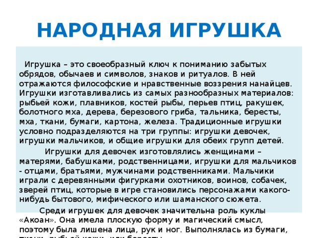 НАРОДНАЯ ИГРУШКА  Игрушка – это своеобразный ключ к пониманию забытых обрядов, обычаев и символов, знаков и ритуалов. В ней отражаются философские и нравственные воззрения нанайцев. Игрушки изготавливались из самых разнообразных материалов: рыбьей кожи, плавников, костей рыбы, перьев птиц, ракушек, болотного мха, дерева, березового гриба, тальника, бересты, мха, ткани, бумаги, картона, железа. Традиционные игрушки условно подразделяются на три группы: игрушки девочек, игрушки мальчиков, и общие игрушки для обеих групп детей.  Игрушки для девочек изготовлялись женщинами – матерями, бабушками, родственницами, игрушки для мальчиков - отцами, братьями, мужчинами родственниками. Мальчики играли с деревянными фигурками охотников, воинов, собачек, зверей птиц, которые в игре становились персонажами какого-нибудь бытового, мифического или шаманского сюжета.  Среди игрушек для девочек значительна роль куклы «Акоан». Она имела плоскую форму и магический смысл, поэтому была лишена лица, рук и ног. Выполнялась из бумаги, ткани, рыбьей кожи, или бересты.
