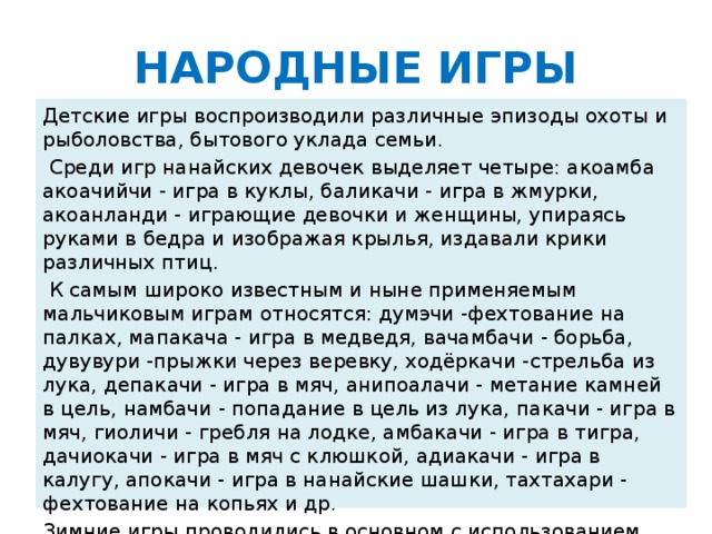 НАРОДНЫЕ ИГРЫ Детские игры воспроизводили различные эпизоды охоты и рыболовства, бытового уклада семьи.  Среди игр нанайских девочек выделяет четыре: акоамба акоачийчи - игра в куклы, баликачи - игра в жмурки, акоанланди - играющие девочки и женщины, упираясь руками в бедра и изображая крылья, издавали крики различных птиц.  К самым широко известным и ныне применяемым мальчиковым играм относятся: думэчи -фехтование на палках, мапакача - игра в медведя, вачамбачи - борьба, дувувури -прыжки через веревку, ходёркачи -стрельба из лука, депакачи - игра в мяч, анипоалачи - метание камней в цель, намбачи - попадание в цель из лука, пакачи - игра в мяч, гиоличи - гребля на лодке, амбакачи - игра в тигра, дачиокачи - игра в мяч с клюшкой, адиакачи - игра в калугу, апокачи - игра в нанайские шашки, тахтахари - фехтование на копьях и др. Зимние игры проводились в основном с использованием камусных лыж и собачьих упряжек, клюшки и мяча.