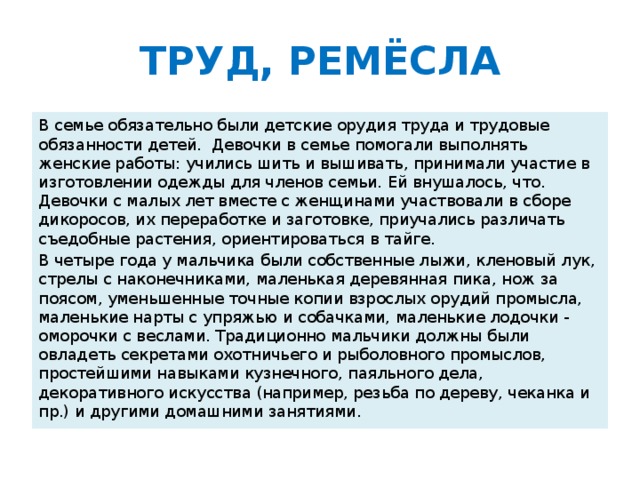 ТРУД, РЕМЁСЛА В семье обязательно были детские орудия труда и трудовые обязанности детей. Девочки в семье помогали выполнять женские работы: учились шить и вышивать, принимали участие в изготовлении одежды для членов семьи. Ей внушалось, что. Девочки с малых лет вместе с женщинами участвовали в сборе дикоросов, их переработке и заготовке, приучались различать съедобные растения, ориентироваться в тайге. В четыре года у мальчика были собственные лыжи, кленовый лук, стрелы с наконечниками, маленькая деревянная пика, нож за поясом, уменьшенные точные копии взрослых орудий промысла, маленькие нарты с упряжью и собачками, маленькие лодочки - оморочки с веслами. Традиционно мальчики должны были овладеть секретами охотничьего и рыболовного промыслов, простейшими навыками кузнечного, паяльного дела, декоративного искусства (например, резьба по дереву, чеканка и пр.) и другими домашними занятиями.