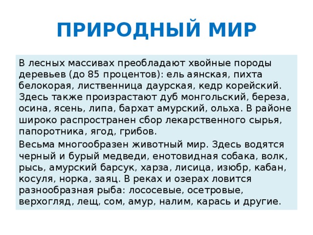 ПРИРОДНЫЙ МИР В лесных массивах преобладают хвойные породы деревьев (до 85 процентов): ель аянская, пихта белокорая, лиственница даурская, кедр корейский. Здесь также произрастают дуб монгольский, береза, осина, ясень, липа, бархат амурский, ольха. В районе широко распространен сбор лекарственного сырья, папоротника, ягод, грибов. Весьма многообразен животный мир. Здесь водятся черный и бурый медведи, енотовидная собака, волк, рысь, амурский барсук, харза, лисица, изюбр, кабан, косуля, норка, заяц. В реках и озерах ловится разнообразная рыба: лососевые, осетровые, верхогляд, лещ, сом, амур, налим, карась и другие.