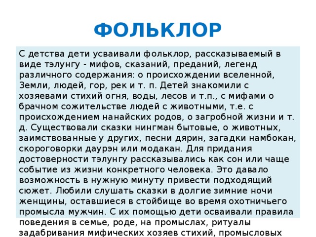 ФОЛЬКЛОР С детства дети усваивали фольклор, рассказываемый в виде тэлунгу - мифов, сказаний, преданий, легенд различного содержания: о происхождении вселенной, Земли, людей, гор, рек и т. п. Детей знакомили с хозяевами стихий огня, воды, лесов и т.п., с мифами о брачном сожительстве людей с животными, т.е. с происхождением нанайских родов, о загробной жизни и т. д. Существовали сказки нингман бытовые, о животных, заимствованные у других, песни дярин, загадки намбокан, скороговорки даурэн или модакан. Для придания достоверности тэлунгу рассказывались как сон или чаще событие из жизни конкретного человека. Это давало возможность в нужную минуту привести подходящий сюжет. Любили слушать сказки в долгие зимние ночи женщины, оставшиеся в стойбище во время охотничьего промысла мужчин. С их помощью дети осваивали правила поведения в семье, роде, на промыслах, ритуалы задабривания мифических хозяев стихий, промысловых угодий, познавали историю происхождения тотемных животных, взаимоотношения человека и природы.