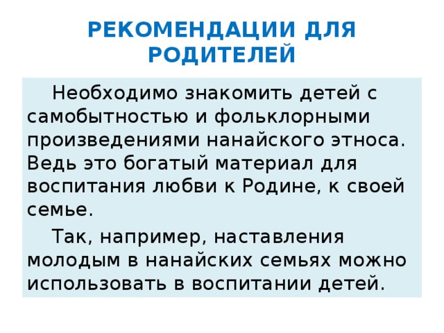 РЕКОМЕНДАЦИИ ДЛЯ РОДИТЕЛЕЙ  Необходимо знакомить детей с самобытностью и фольклорными произведениями нанайского этноса. Ведь это богатый материал для воспитания любви к Родине, к своей семье.  Так, например, наставления молодым в нанайских семьях можно использовать в воспитании детей.