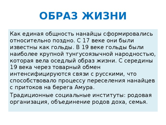 ОБРАЗ ЖИЗНИ Как единая общность нанайцы сформировались относительно поздно. С 17 веке они были известны как гольды. В 19 веке гольды были наиболее крупной тунгусоязычной народностью, которая вела оседлый образ жизни. С середины 19 века через товарный обмен интенсифицируются связи с русскими, что способствовало процессу переселения нанайцев с притоков на берега Амура. Традиционные социальные институты: родовая организация, объединение родов доха, семья.