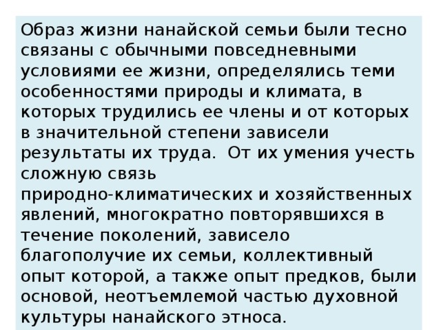 Образ жизни нанайской семьи были тесно связаны с обычными повседневными условиями ее жизни, определялись теми особенностями природы и климата, в которых трудились ее члены и от которых в значительной степени зависели результаты их труда. От их умения учесть сложную связь природно-климатических и хозяйственных явлений, многократно повторявшихся в течение поколений, зависело благополучие их семьи, коллективный опыт которой, а также опыт предков, были основой, неотъемлемой частью духовной культуры нанайского этноса.