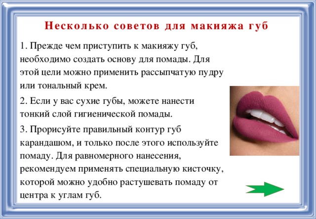   Несколько советов для макияжа губ 1. Прежде чем приступить к макияжу губ, необходимо создать основу для помады. Для этой цели можно применить рассыпчатую пудру или тональный крем. 2. Если у вас сухие губы, можете нанести тонкий слой гигиенической помады. 3. Прорисуйте правильный контур губ карандашом, и только после этого используйте помаду. Для равномерного нанесения, рекомендуем применять специальную кисточку, которой можно удобно растушевать помаду от центра к углам губ.