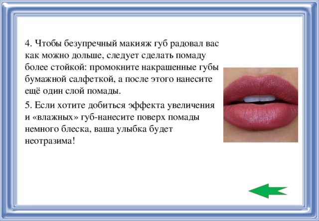 4. Чтобы безупречный макияж губ радовал вас как можно дольше, следует сделать помаду более стойкой: промокните накрашенные губы бумажной салфеткой, а после этого нанесите ещё один слой помады. 5. Если хотите добиться эффекта увеличения и «влажных» губ-нанесите поверх помады немного блеска, ваша улыбка будет неотразима!