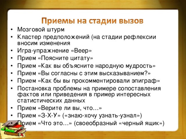 Мозговой штурм Кластер предположений (на стадии рефлексии вносим изменения Игра-упражнение «Веер» Прием «Поясните цитату» Прием «Как вы объясните народную мудрость» Прием «Вы согласны с этим высказыванием?» Прием «Как бы вы прокомментировали эпиграф» Постановка проблемы на примере сопоставления фактов или приведения в пример интересных статистических данных Прием «Верите ли вы, что…» Прием «З-Х-У» («знаю-хочу узнать-узнал») Прием «Что это…» (своеобразный «черный ящик»)